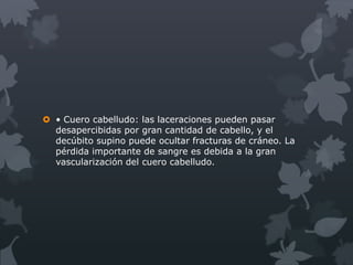  • Cuero cabelludo: las laceraciones pueden pasar
  desapercibidas por gran cantidad de cabello, y el
  decúbito supino puede ocultar fracturas de cráneo. La
  pérdida importante de sangre es debida a la gran
  vascularización del cuero cabelludo.
 