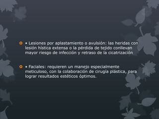  • Lesiones por aplastamiento o avulsión: las heridas con
  lesión hística extensa o la pérdida de tejido conllevan
  mayor riesgo de infección y retraso de la cicatrización


 • Faciales: requieren un manejo especialmente
  meticuloso, con la colaboración de cirugía plástica, para
  lograr resultados estéticos óptimos.
 