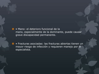  • Mano: el deterioro funcional de la
  mano, especialmente de la dominante, puede causar
  grave discapacidad permanente.


 • Fracturas asociadas: las fracturas abiertas tienen un
  mayor riesgo de infección y requieren manejo por el
  especialista.
 