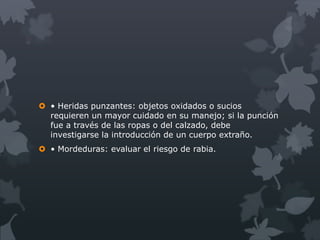  • Heridas punzantes: objetos oxidados o sucios
  requieren un mayor cuidado en su manejo; si la punción
  fue a través de las ropas o del calzado, debe
  investigarse la introducción de un cuerpo extraño.
 • Mordeduras: evaluar el riesgo de rabia.
 