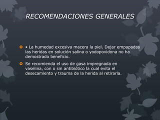 RECOMENDACIONES GENERALES



 • La humedad excesiva macera la piel. Dejar empapadas
  las heridas en solución salina o yodopovidona no ha
  demostrado beneficio.
 Se recomienda el uso de gasa impregnada en
  vaselina, con o sin antibiótico la cual evita el
  desecamiento y trauma de la herida al retirarla.
 
