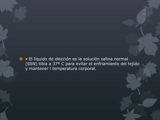  • El líquido de elección es la solución salina normal
  (SSN) tibia a 37º C para evitar el enfriamiento del tejido
  y mantener l temperatura corporal.
 