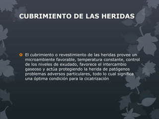CUBRIMIENTO DE LAS HERIDAS




 El cubrimiento o revestimiento de las heridas provee un
  microambiente favorable, temperatura constante, control
  de los niveles de exudado, favorece el intercambio
  gaseoso y actúa protegiendo la herida de patógenos
  problemas adversos particulares, todo lo cual significa
  una óptima condición para la cicatrización
 