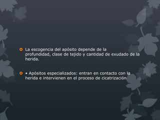  La escogencia del apósito depende de la
  profundidad, clase de tejido y cantidad de exudado de la
  herida.


 • Apósitos especializados: entran en contacto con la
  herida e intervienen en el proceso de cicatrización
 