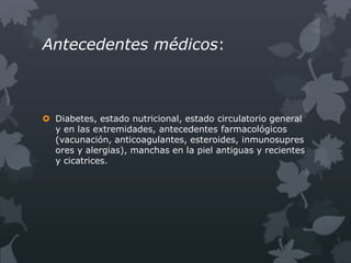 Antecedentes médicos:



 Diabetes, estado nutricional, estado circulatorio general
  y en las extremidades, antecedentes farmacológicos
  (vacunación, anticoagulantes, esteroides, inmunosupres
  ores y alergias), manchas en la piel antiguas y recientes
  y cicatrices.
 