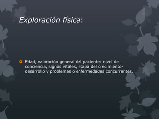 Exploración física:




 Edad, valoración general del paciente: nivel de
  conciencia, signos vitales, etapa del crecimiento-
  desarrollo y problemas o enfermedades concurrentes.
 