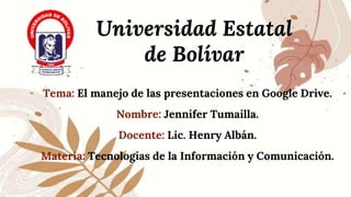 Universidad Estatal
de Bolívar
Tema: El manejo de las presentaciones en Google Drive.
Nombre: Jennifer Tumailla.
Docente: Lic. Henry Albán.
Materia: Tecnologías de la Información y Comunicación.
 