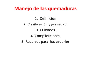 Manejo de las quemaduras
1. Definición
2. Clasificación y gravedad.
3. Cuidados
4. Complicaciones
5. Recursos para los usuarios
 