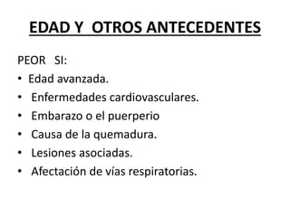 EDAD Y OTROS ANTECEDENTES
PEOR SI:
• Edad avanzada.
• Enfermedades cardiovasculares.
• Embarazo o el puerperio
• Causa de la quemadura.
• Lesiones asociadas.
• Afectación de vías respiratorias.
 