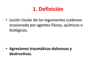 1. Definición
• Lesión tisular de los tegumentos cutáneos
ocasionada por agentes físicos, químicos o
biológicos.
• Agresiones traumáticas dolorosas y
destructivas.
 