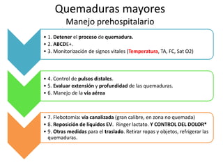 Quemaduras mayores
Manejo prehospitalario
• 1. Detener el proceso de quemadura.
• 2. ABCDE+.
• 3. Monitorización de signos vitales (Temperatura, TA, FC, Sat O2)
• 4. Control de pulsos distales.
• 5. Evaluar extensión y profundidad de las quemaduras.
• 6. Manejo de la vía aérea
• 7. Flebotomía: vía canalizada (gran calibre, en zona no quemada)
• 8. Reposición de líquidos EV. Ringer lactato. Y CONTROL DEL DOLOR*
• 9. Otras medidas para el traslado. Retirar ropas y objetos, refrigerar las
quemaduras.
 