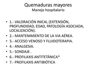• 1.- VALORACIÓN INICAL (EXTENSIÓN,
PROFUNDIDAD, EDAD, PATOLOGÍA ASOCIADA,
LOCALIZACIÓN).
• 2.- MANTENIMIENTO DE LA VIA AÉREA.
• 3.- ACCESO VENOSO Y FLUIDOTERAPIA.
• 4.- ANALGESIA.
• 5.- SONDAJE .
• 6.- PROFILAXIS ANTITETÁNICA*
• 7.- PROFILAXIS ANTIBIÓTICA.
Quemaduras mayores
Manejo hospitalario
 