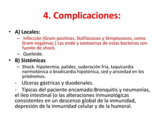 4. Complicaciones:
• A) Locales:
– Infección (Gram positivas, Stafilococos y Streptococos, como
Gram negativas.) Las endo y exotoxinas de estas bacterias son
fuente de shock.
– Queloide.
• B) Sistémicas
– Shock. hipotermia, palidez, sudoración fría, taquicardia
normotónica o bradicardia hipotónica, sed y ansiedad en los
pródromos.
- Ulceras gástricas y duodenales.
- Tipicas del paciente encamado:Bronquitis y neumonías,
el ileo intestinal (o las alteraciones inmunológicas
consistentes en un descenso global de la inmunidad,
depresión de la inmunidad celular y de la humoral.
 
