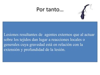 Por tanto…
Lesiones resultantes de agentes externos que al actuar
sobre los tejidos dan lugar a reacciones locales o
generales cuya gravedad está en relación con la
extensión y profundidad de la lesión.
 