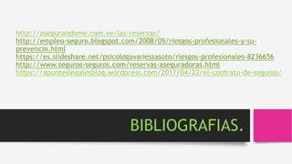 http://asegurandome.com.ve/las-reservas/
http://empleo-seguro.blogspot.com/2008/05/riesgos-profesionales-y-su-
prevencin.html
https://es.slideshare.net/psicologavanessasoto/riesgos-profesionales-8236656
http://www.seguros-seguros.com/reservas-aseguradoras.html
https://apunteslegalesblog.wordpress.com/2017/04/22/el-contrato-de-seguros/
BIBLIOGRAFIAS.
 