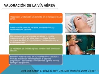Preparación y valoración fundamental en el manejo de la vía
aérea.
Interactúan factores del paciente, ambiente clínico y
habilidades del personal .
La valoración de un solo aspecto tiene un valor pronostico
limitado .
Muchas veces en pacientes de vía aérea conocida
previamente difícil, en situaciones no vitales ,lo mas
razonable es diferir el procedimiento, hasta contar con el
equipo necesario.
El control de la vía aérea en el paciente crítico resultar a
menudo mas difícil, en comparación al paciente
programado , esto debido a inestabilidad y pobre reserva
fisiológica del paciente.
VALORACIÓN DE LA VÍA AÉREA
Vera MM, Kattan E, Bravo S. Rev. Chil. Med Intensiva. 2019. 34(3): 1-10
 