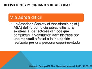 DEFINICIONES IMPORTANTES DE ABORDAJE
Alvarado Arteaga IM. Rev Colomb Anestesiol. 2018; 46:58–67
Vía aérea difícil
• La American Society of Anesthesiologist (
ASA) define como vía aérea difícil a la
existencia de factores clínicos que
complican la ventilación administrada por
una mascarilla facial o la intubación
realizada por una persona experimentada.
 