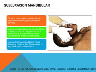 Técnica para facilitar ventilación en
pacientes con sospecha de lesión
cervical.
Manos a ambos lados de la mandíbula,
colocando ambos pulgares sobre la
mandíbula y el resto de los dedos
sujetando los arcos mandibulares.
Realice tracción mandibular, hacia
delante y hacia arriba. Se requiere un
ayudante para la ventilacion.
SUBLUXACION MANDIBULAR
Miller RD (2010). Anestesia de Miller (7ma. Edición): Churchill Livingstone/Elsevie
 