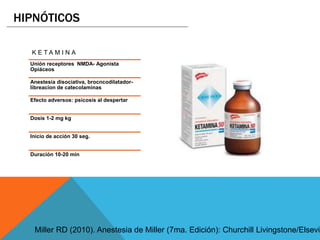 K E T A M I N A
Unión receptores NMDA- Agonista
Opiáceos
Anestesia disociativa, brocncodilatador-
libreacion de catecolaminas
Efecto adversos: psicosis al despertar
Dosis 1-2 mg kg
Inicio de acción 30 seg.
Duración 10-20 min
HIPNÓTICOS
Miller RD (2010). Anestesia de Miller (7ma. Edición): Churchill Livingstone/Elsevie
 
