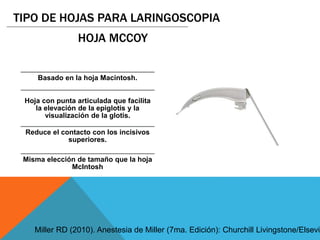 Basado en la hoja Macintosh.
Hoja con punta articulada que facilita
la elevación de la epiglotis y la
visualización de la glotis.
Reduce el contacto con los incisivos
superiores.
Misma elección de tamaño que la hoja
McIntosh
TIPO DE HOJAS PARA LARINGOSCOPIA
HOJA MCCOY
Miller RD (2010). Anestesia de Miller (7ma. Edición): Churchill Livingstone/Elsevie
 
