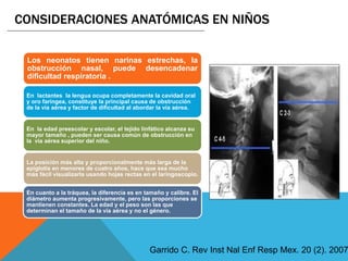 Los neonatos tienen narinas estrechas, la
obstrucción nasal, puede desencadenar
dificultad respiratoria .
En lactantes la lengua ocupa completamente la cavidad oral
y oro faríngea, constituye la principal causa de obstrucción
de la vía aérea y factor de dificultad al abordar la vía aérea.
En la edad preescolar y escolar, el tejido linfático alcanza su
mayor tamaño , pueden ser causa común de obstrucción en
la vía aérea superior del niño.
La posición más alta y proporcionalmente más larga de la
epiglotis en menores de cuatro años, hace que sea mucho
más fácil visualizarla usando hojas rectas en el laringoscopio.
En cuanto a la tráquea, la diferencia es en tamaño y calibre. El
diámetro aumenta progresivamente, pero las proporciones se
mantienen constantes. La edad y el peso son las que
determinan el tamaño de la vía aérea y no el género.
CONSIDERACIONES ANATÓMICAS EN NIÑOS
Garrido C. Rev Inst Nal Enf Resp Mex. 20 (2). 2007
 