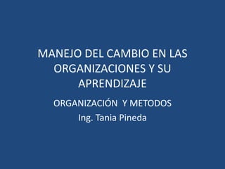 MANEJO DEL CAMBIO EN LAS ORGANIZACIONES Y SU APRENDIZAJE ORGANIZACIÓN  Y METODOS  Ing. Tania Pineda 
