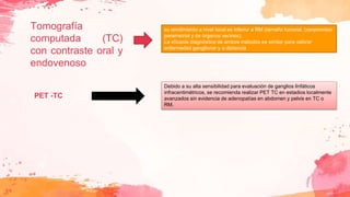Tomografía
computada (TC)
con contraste oral y
endovenoso
su rendimiento a nivel local es inferior a RM (tamaño tumoral, compromiso
parametrial y de órganos vecinos).
La eficacia diagnóstica de ambos métodos es similar para valorar
enfermedad ganglionar y a distancia
Debido a su alta sensibilidad para evaluación de ganglios linfáticos
infracentimétricos, se recomienda realizar PET TC en estadios localmente
avanzados sin evidencia de adenopatías en abdomen y pelvis en TC o
RM.
PET -TC
 