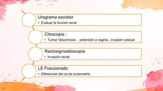 Urograma excretor
• Evaluar la función renal
Citoscopia :
• Tumor Voluminoso , extensión a vagina , invasión vesical
Rectosigmoidoscopia
• Invasión rectal
LE Fraccionado
• Diferenciar del ca de endometrio
 