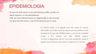 EPIDEMIOLOGIA
En América Latina, es la segunda causa más común de muertes
relacionadas con el cáncer entre las mujeres, con una incidencia anual
reportada de 21,2 por cada 100.000 mujeres, y una tasa de mortalidad
cercana a 8,7 muertes por cada 100.000 mujeres.
En Perú, se diagnostican más de 4 mil casos anualmente, siendo el
segundo cáncer femenino más común en mujeres de 15 a 44 años
El cáncer de cuello uterino es una enfermedad prevenible y curable si se
detecta temprano y se trata adecuadamente.
Cada año más de 500 mil mujeres son diagnosticadas en todo el mundo
con cáncer de cuello uterino, y más de 275 mil mueren por su causa.
 