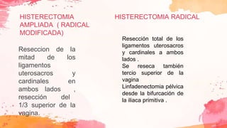 HISTERECTOMIA
AMPLIADA ( RADICAL
MODIFICADA)
Reseccion de la
mitad de los
ligamentos
uterosacros y
cardinales en
ambos lados ,
resección del
1/3 superior de la
vagina.
Resección total de los
ligamentos uterosacros
y cardinales a ambos
lados .
Se reseca también
tercio superior de la
vagina
Linfadenectomia pélvica
desde la bifurcación de
la iliaca primitiva .
HISTERECTOMIA RADICAL
 