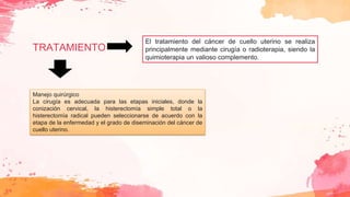 TRATAMIENTO
El tratamiento del cáncer de cuello uterino se realiza
principalmente mediante cirugía o radioterapia, siendo la
quimioterapia un valioso complemento.
Manejo quirúrgico
La cirugía es adecuada para las etapas iniciales, donde la
conización cervical, la histerectomía simple total o la
histerectomía radical pueden seleccionarse de acuerdo con la
etapa de la enfermedad y el grado de diseminación del cáncer de
cuello uterino.
 
