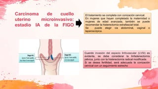 Carcinoma de cuello
uterino microinvasivo:
estadio IA de la FIGO
Cuando invasión del espacio linfovascular (LVSI) es
evidente, se debe considerar la linfadenectomía
pélvica, junto con la histerectomía radical modificada.
Si se desea fertilidad, será adecuada la conización
cervical con un seguimiento estrecho
El tratamiento se completa con conización cervical.
En mujeres que hayan completado la maternidad o
mujeres de edad avanzada, también se puede
recomendar la histerectomía extrafascial total.
Se puede elegir via abdominal, vaginal o
laparoscópica.
 