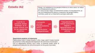 Estadio IA2 Riesgo de metástasis en los ganglios linfáticos en estos casos, se realiza
una linfadenectomía pélvica .
En casos de bajo riesgo, la histerectomía simple o la traquelectomía, ya
sea con linfadenectomía pélvica o evaluación del ganglio linfático
centinela, puede ser un tratamiento quirúrgico adecuado.
Cuando la
paciente desea
fertilidad, se le
puede ofrecer una
de las siguientes
opciones:
Conización
cervical con
linfadenectomía
pélvica
laparoscópica (o
extraperitoneal)
Traquelectomía
radical abdominal,
vaginal o
laparoscópica con
linfadenectomía
pélvica.
Seguimiento posterior al tratamiento
Papanicolaou cada 3 meses durante 2 años, luego cada 6 meses durante
los próximos 3 años después del tratamiento del carcinoma microinvasor.
Con un seguimiento normal a los 5 años, el paciente puede volver al
programa de detección de rutina de acuerdo con las guías nacionales
 