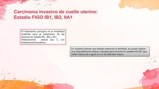 Carcinoma invasivo de cuello uterino:
Estadio FIGO IB1, IB2, IIA1
El tratamiento quirúrgico es la modalidad
preferida para el tratamiento de las
lesiones en estadio IB1, IB2 y IIA1.
Histerectomía radical tipo C con
linfadenectomía pélvica.
En mujeres jóvenes que desean preservar la fertilidad, se puede realizar
una traquelectomía radical, indicada para tumores en estadio IA2-IB1 que
miden menos de o igual a 2 cm de diámetro mayor.
 
