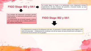 FIGO Stage IB2 y IIA1
Las ventajas del tratamiento quirúrgico permite
individualizar el tratamiento posoperatorio para
cada paciente.
La preservación de la función sexual y ovárica
hace que la cirugía sea el método preferido en
las mujeres más jóvenes.
se puede elegir la cirugía o la radioterapia como tratamiento primario
dependiendo de otros factores del paciente y recursos locales, ya que
ambos tienen resultados similares.
La histerectomía consiste en la extirpación del útero, el parametrio, la parte superior de la vagina y una
parte del paracolpo , linfadenectomía constituye una de las bases de este procedimiento quirúrgico, y
la extensión de la escisión de los ganglios
FIGO Stage IB2 y IIA1
 