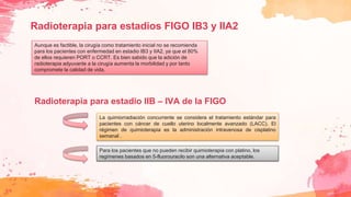 Radioterapia para estadios FIGO IB3 y IIA2
Aunque es factible, la cirugía como tratamiento inicial no se recomienda
para los pacientes con enfermedad en estadio IB3 y IIA2, ya que el 80%
de ellos requieren PORT o CCRT. Es bien sabido que la adición de
radioterapia adyuvante a la cirugía aumenta la morbilidad y por tanto
compromete la calidad de vida.
La quimiorradiación concurrente se considera el tratamiento estándar para
pacientes con cáncer de cuello uterino localmente avanzado (LACC). El
régimen de quimioterapia es la administración intravenosa de cisplatino
semanal .
Para los pacientes que no pueden recibir quimioterapia con platino, los
regímenes basados ​​en 5-fluorouracilo son una alternativa aceptable.
Radioterapia para estadio IIB – IVA de la FIGO
 