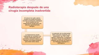 Radioterapia después de una
cirugía incompleta inadvertida
El cáncer de cuello uterino
invasivo se puede encontrar
durante la evaluación patológica
de la muestra de una
histerectomía simple para una
afección aparentemente
benigna.
La histerectomía simple
inadvertida se considera una
cirugía inadecuada para el
carcinoma cervical invasivo y se
requiere una terapia posterior
para todos estos casos.
La extensión de la enfermedad
debe evaluarse mediante una
exploración por TAC o RM
pélvica y abdominal, e imágenes
del tórax. El plan de tratamiento
posterior se formula con base en
los hallazgos histológicos y
radiológicos.
 