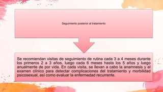 Se recomiendan visitas de seguimiento de rutina cada 3 a 4 meses durante
los primeros 2 a 3 años, luego cada 6 meses hasta los 5 años y luego
anualmente de por vida. En cada visita, se llevan a cabo la anamnesis y el
examen clínico para detectar complicaciones del tratamiento y morbilidad
psicosexual, así como evaluar la enfermedad recurrente.
Seguimiento posterior al tratamiento
 