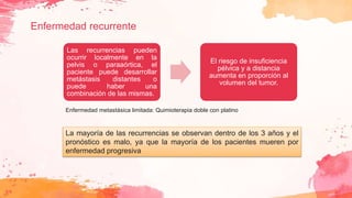 Enfermedad recurrente
Las recurrencias pueden
ocurrir localmente en la
pelvis o paraaórtica, el
paciente puede desarrollar
metástasis distantes o
puede haber una
combinación de las mismas.
El riesgo de insuficiencia
pélvica y a distancia
aumenta en proporción al
volumen del tumor.
La mayoría de las recurrencias se observan dentro de los 3 años y el
pronóstico es malo, ya que la mayoría de los pacientes mueren por
enfermedad progresiva
Enfermedad metastásica limitada: Quimioterapia doble con platino
 