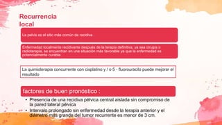 Recurrencia
local
La pelvis es el sitio más común de recidiva .
Enfermedad localmente recidivante después de la terapia definitiva, ya sea cirugía o
radioterapia, se encuentran en una situación más favorable ya que la enfermedad es
potencialmente curable.
factores de buen pronóstico :
• Presencia de una recidiva pélvica central aislada sin compromiso de
la pared lateral pélvica
• Intervalo prolongado sin enfermedad desde la terapia anterior y el
diámetro más grande del tumor recurrente es menor de 3 cm.
La quimioterapia concurrente con cisplatino y / o 5 ‐ fluorouracilo puede mejorar el
resultado
 