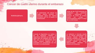 Cáncer de cuello uterino durante el embarazo
Multidisciplinario.
El tratamiento del cáncer de
cuello uterino durante el
embarazo sigue los mismos
principios que en el estado no
embarazada.
Antes de las 16-20 semanas de
embarazo, las pacientes
reciben tratamiento sin
demora. El modo de terapia
puede ser cirugía o
quimiorradiación según la etapa
de la enfermedad.
La radiación a menudo resulta
en un aborto espontáneo del
embrión. Desde finales del
segundo trimestre en adelante,
la cirugía y la quimioterapia se
pueden utilizar en casos
seleccionados mientras se
preserva el embarazo.
Cuando el diagnóstico se realiza a
las 20 semanas, retrasar el
tratamiento definitivo es una opción
válida para los estadios IA2 e IB1 y
1B2, que no ha demostrado tener
ningún impacto negativo en el
pronóstico en comparación con las
controles no embarazadas
 
