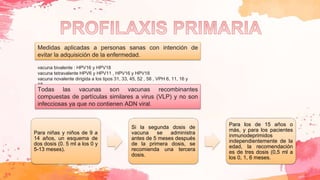 Medidas aplicadas a personas sanas con intención de
evitar la adquisición de la enfermedad.
vacuna bivalente : HPV16 y HPV18
vacuna tetravalente HPV6 y HPV11 , HPV16 y HPV18
vacuna novalente dirigida a los tipos 31, 33, 45, 52 , 58 , VPH 6, 11, 16 y
18.
Todas las vacunas son vacunas recombinantes
compuestas de partículas similares a virus (VLP) y no son
infecciosas ya que no contienen ADN viral.
Para niñas y niños de 9 a
14 años, un esquema de
dos dosis (0. 5 ml a los 0 y
5-13 meses).
Si la segunda dosis de
vacuna se administra
antes de 5 meses después
de la primera dosis, se
recomienda una tercera
dosis.
Para los de 15 años o
más, y para los pacientes
inmunodeprimidos
independientemente de la
edad, la recomendación
es de tres dosis (0,5 ml a
los 0, 1, 6 meses.
 