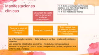 Manifestaciones
clínicas
La enfermedad avanzada : Dolor pélvico o lumbar , irradia extremidades
inferiores.
Los síntomas intestinales o urinarios : Hematuria, hematoquecia o
evacuación vaginal de orina o heces, son poco frecuentes y sugieren una
enfermedad avanzada
•45 % de los pacientes tiene enfermedad
localizada en el momento del diagnóstico
•36 % enfermedad regional
•15 % tiene metástasis a distancia
El cáncer de cuello
uterino temprano
suele ser
asintomático :
Sangrado vaginal
abundante o
irregular
Sangrado poscoital
flujo vaginal que
puede ser acuoso,
mucoide o purulento
y maloliente.
 