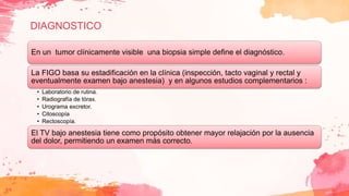 DIAGNOSTICO
En un tumor clínicamente visible una biopsia simple define el diagnóstico.
La FIGO basa su estadificación en la clínica (inspección, tacto vaginal y rectal y
eventualmente examen bajo anestesia) y en algunos estudios complementarios :
• Laboratorio de rutina.
• Radiografía de tórax.
• Urograma excretor.
• Citoscopía
• Rectoscopía.
El TV bajo anestesia tiene como propósito obtener mayor relajación por la ausencia
del dolor, permitiendo un examen más correcto.
 