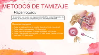 Se considera una prueba con baja sensibilidad (56%) para el diagnóstico de
lesiones de alto grado pero compensado por su altísima especificidad
Recomendaciones :
• Evitar la realización de la prueba durante el ciclo menstrual,
• Evitar relaciones sexuales 2-3 días antes,
• Evitar uso de tampones, cremas vaginales, lubricantes .
• Evitar medicación vía vaginal 2-3 días antes y evitar duchas
vaginales 2-3 días antes.
METODOS DE TAMIZAJE
Papanicolaou
 