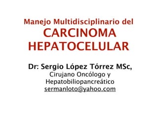 Manejo Multidisciplinario del
   CARCINOMA
 HEPATOCELULAR
 Dr: Sergio López Tórrez MSc,
       Cirujano Oncólogo y
     Hepatobiliopancreático
     sermanloto@yahoo.com
 