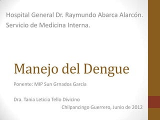 Hospital General Dr. Raymundo Abarca Alarcón.
Servicio de Medicina Interna.




  Manejo del Dengue
  Ponente: MIP Sun Grnados García

  Dra. Tania Leticia Tello Divicino
                          Chilpancingo Guerrero, Junio de 2012
 