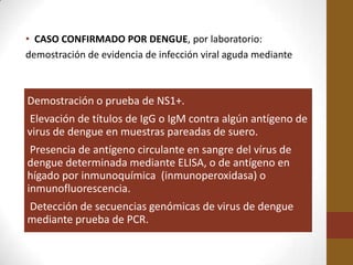 • CASO CONFIRMADO POR DENGUE, por laboratorio:
demostración de evidencia de infección viral aguda mediante



Demostración o prueba de NS1+.
Elevación de títulos de IgG o IgM contra algún antígeno de
virus de dengue en muestras pareadas de suero.
 Presencia de antígeno circulante en sangre del vírus de
dengue determinada mediante ELISA, o de antígeno en
hígado por inmunoquímica (inmunoperoxidasa) o
inmunofluorescencia.
Detección de secuencias genómicas de virus de dengue
mediante prueba de PCR.
 