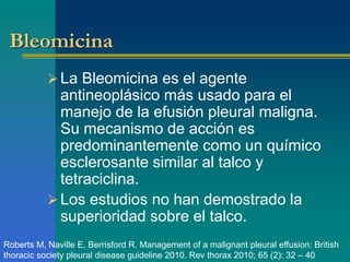 Bleomicina 
La Bleomicina es el agente 
antineoplásico más usado para el 
manejo de la efusión pleural maligna. 
Su mecanismo de acción es 
predominantemente como un químico 
esclerosante similar al talco y 
tetraciclina. 
Los estudios no han demostrado la 
superioridad sobre el talco. 
Roberts M, Naville E, Berrisford R. Management of a malignant pleural effusion: British 
thoracic society pleural disease guideline 2010. Rev thorax 2010; 65 (2): 32 – 40 
 