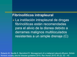 Fibrinolíticos intrapleural 
La instilación intrapleural de drogas 
fibrinolíticas están recomendadas 
para el alivio de la disnea debido a 
derrames malignos multiloculados 
resistentes a un simple drenaje (C) 
Roberts M, Naville E, Berrisford R. Management of a malignant pleural effusion: British 
thoracic society pleural disease guideline 2010. Rev thorax 2010; 65 (2): 32 – 40 
 